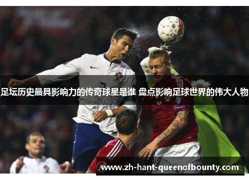 足坛历史最具影响力的传奇球星是谁 盘点影响足球世界的伟大人物