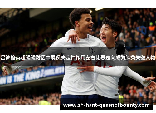 吕迪格英超强强对话中展现决定性作用左右比赛走向成为胜负关键人物