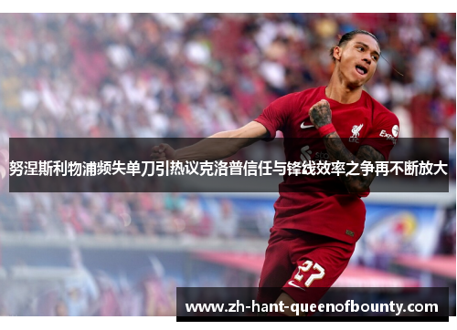 努涅斯利物浦频失单刀引热议克洛普信任与锋线效率之争再不断放大