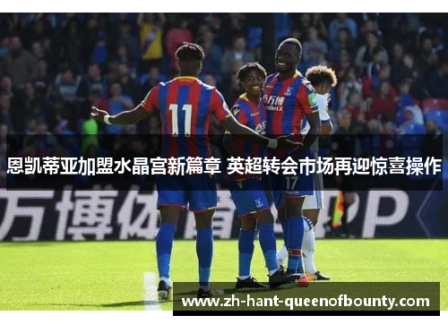 恩凯蒂亚加盟水晶宫新篇章 英超转会市场再迎惊喜操作