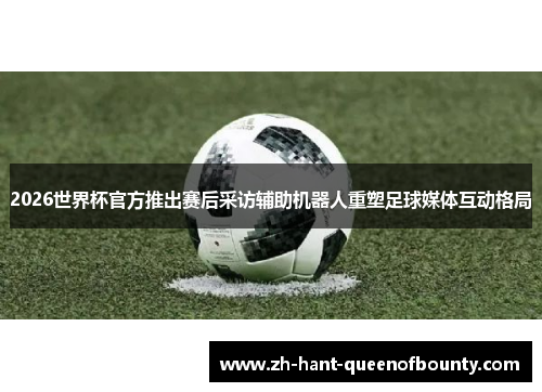 2026世界杯官方推出赛后采访辅助机器人重塑足球媒体互动格局